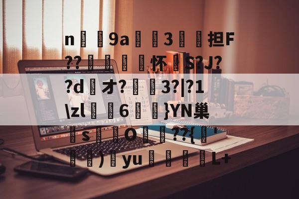 爱游戏平台-n庝9a櫝垞3€謥担F??敼袥怀S?J??d綾オ?3?|?1\zl猠貍6燂}YN巢檏s蚢鸌O葥??{朞'霕)訒yu胒L+的简单介绍