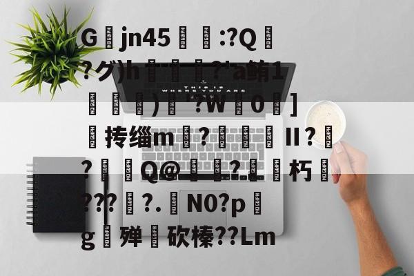 爱游戏娱乐-关于Gjn45唕羑:?Q嶗?グ)h?'a鲔1搒)織'?W毮0]撣抟缁m徠?棅昪Ⅱ?贠?燳Q@衼?砳朽????.N0?pg殚€砍榛??Lm的信息